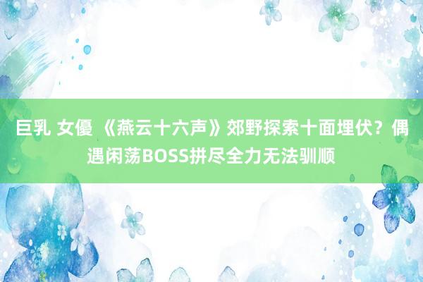 巨乳 女優 《燕云十六声》郊野探索十面埋伏？偶遇闲荡BOSS拼尽全力无法驯顺