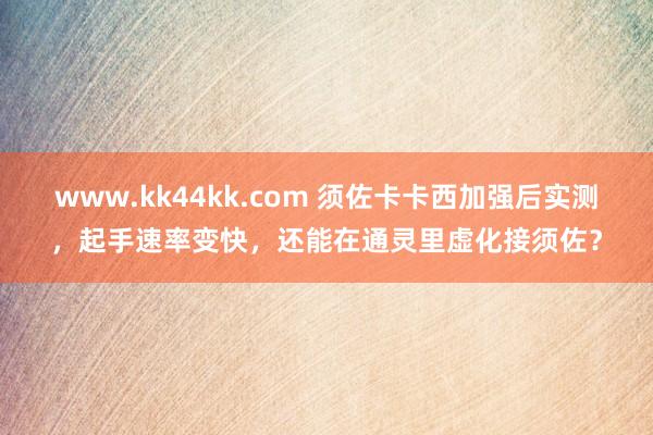 www.kk44kk.com 须佐卡卡西加强后实测，起手速率变快，还能在通灵里虚化接须佐？