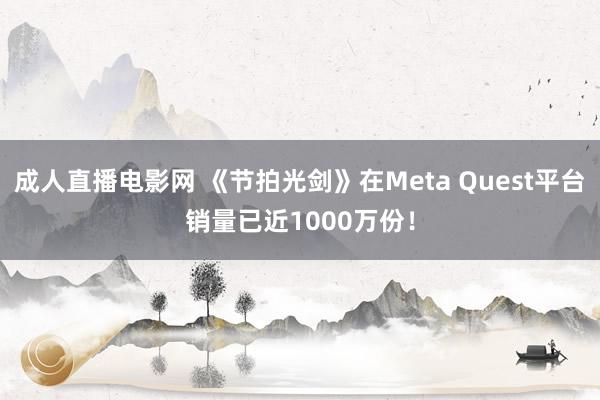 成人直播电影网 《节拍光剑》在Meta Quest平台销量已近1000万份！