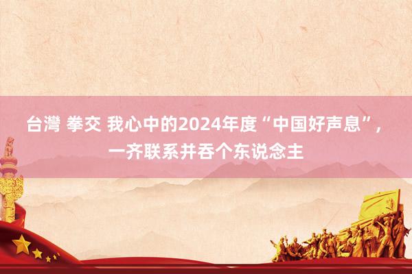 台灣 拳交 我心中的2024年度“中国好声息”， 一齐联系并吞个东说念主