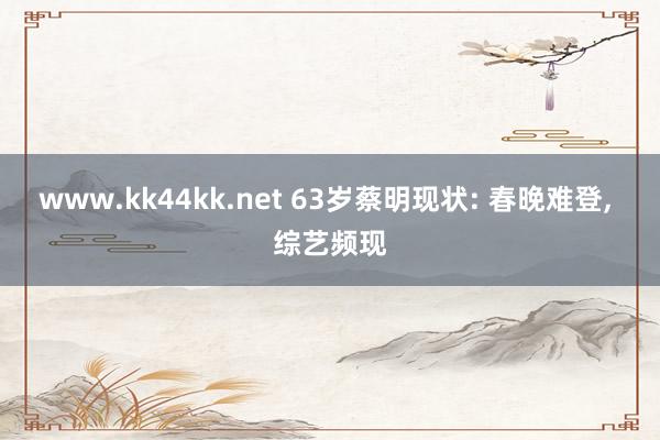 www.kk44kk.net 63岁蔡明现状: 春晚难登， 综艺频现