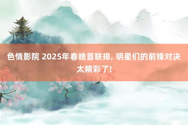 色情影院 2025年春晚首联排， 明星们的前锋对决太精彩了!