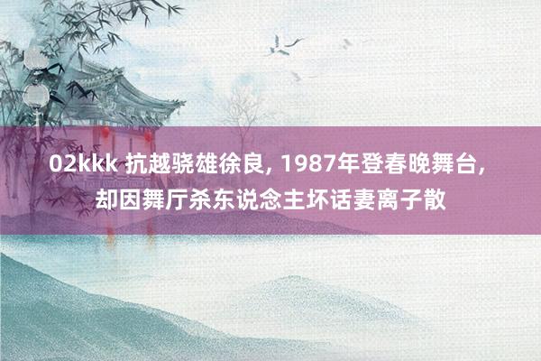 02kkk 抗越骁雄徐良， 1987年登春晚舞台， 却因舞厅杀东说念主坏话妻离子散