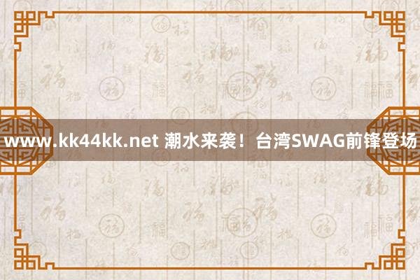 www.kk44kk.net 潮水来袭！台湾SWAG前锋登场
