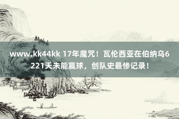 www.kk44kk 17年魔咒！瓦伦西亚在伯纳乌6221天未能赢球，创队史最惨记录！