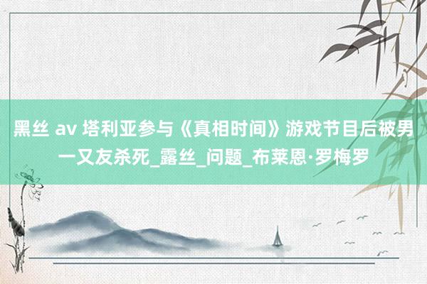 黑丝 av 塔利亚参与《真相时间》游戏节目后被男一又友杀死_露丝_问题_布莱恩·罗梅罗